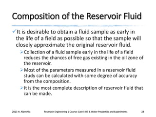 Composition of the Reservoir Fluid
It is desirable to obtain a fluid sample as early in
the life of a field as possible so that the sample will
closely approximate the original reservoir fluid.
Collection of a fluid sample early in the life of a field
reduces the chances of free gas existing in the oil zone of
the reservoir.
Most of the parameters measured in a reservoir fluid
study can be calculated with some degree of accuracy
from the composition.
It is the most complete description of reservoir fluid that
can be made.

2013 H. AlamiNia

Reservoir Engineering 1 Course: (Lec4) Oil & Water Properties and Experiments

28

 