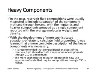 Heavy Components
In the past, reservoir fluid compositions were usually
measured to include separation of the component
methane through hexane, with the heptanes and
heavier components grouped as a single component
reported with the average molecular weight and
density.
With the development of more sophisticated
equations-of-state to calculate fluid properties, it was
learned that a more complete description of the heavy
components was necessary.
It is recommended that compositional analyses of the
reservoir fluid should include a separation of components
through C10 as a minimum.
The more sophisticated research laboratories now use
equations-of-state that require compositions through C30 or
higher.

2013 H. AlamiNia

Reservoir Engineering 1 Course: (Lec4) Oil & Water Properties and Experiments

29

 