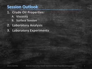 1. Crude Oil Properties:
A. Viscosity
B. Surface Tension

2. Laboratory Analysis
3. Laboratory Experiments

2013 H. AlamiNia

Reservoir Engineering 1 Course: (Lec4) Oil & Water Properties and Experiments

3

 