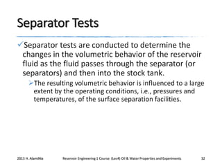 Separator Tests
Separator tests are conducted to determine the
changes in the volumetric behavior of the reservoir
fluid as the fluid passes through the separator (or
separators) and then into the stock tank.
The resulting volumetric behavior is influenced to a large
extent by the operating conditions, i.e., pressures and
temperatures, of the surface separation facilities.

2013 H. AlamiNia

Reservoir Engineering 1 Course: (Lec4) Oil & Water Properties and Experiments

32

 