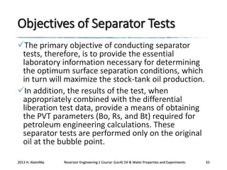 Objectives of Separator Tests
The primary objective of conducting separator
tests, therefore, is to provide the essential
laboratory information necessary for determining
the optimum surface separation conditions, which
in turn will maximize the stock-tank oil production.
In addition, the results of the test, when
appropriately combined with the differential
liberation test data, provide a means of obtaining
the PVT parameters (Bo, Rs, and Bt) required for
petroleum engineering calculations. These
separator tests are performed only on the original
oil at the bubble point.
2013 H. AlamiNia

Reservoir Engineering 1 Course: (Lec4) Oil & Water Properties and Experiments

33

 
