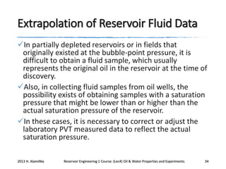 Extrapolation of Reservoir Fluid Data
In partially depleted reservoirs or in fields that
originally existed at the bubble-point pressure, it is
difficult to obtain a fluid sample, which usually
represents the original oil in the reservoir at the time of
discovery.
Also, in collecting fluid samples from oil wells, the
possibility exists of obtaining samples with a saturation
pressure that might be lower than or higher than the
actual saturation pressure of the reservoir.
In these cases, it is necessary to correct or adjust the
laboratory PVT measured data to reflect the actual
saturation pressure.
2013 H. AlamiNia

Reservoir Engineering 1 Course: (Lec4) Oil & Water Properties and Experiments

34

 