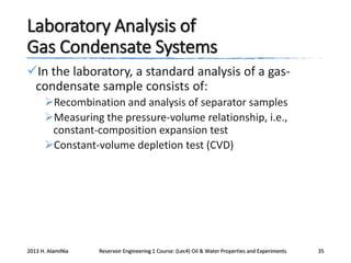 Laboratory Analysis of
Gas Condensate Systems
In the laboratory, a standard analysis of a gascondensate sample consists of:
Recombination and analysis of separator samples
Measuring the pressure-volume relationship, i.e.,
constant-composition expansion test
Constant-volume depletion test (CVD)

2013 H. AlamiNia

Reservoir Engineering 1 Course: (Lec4) Oil & Water Properties and Experiments

35

 