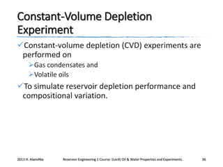 Constant-Volume Depletion
Experiment
Constant-volume depletion (CVD) experiments are
performed on
Gas condensates and
Volatile oils

To simulate reservoir depletion performance and
compositional variation.

2013 H. AlamiNia

Reservoir Engineering 1 Course: (Lec4) Oil & Water Properties and Experiments

36

 