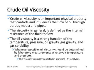 Crude Oil Viscosity
Crude oil viscosity is an important physical property
that controls and influences the flow of oil through
porous media and pipes.
The viscosity, in general, is defined as the internal
resistance of the fluid to flow.
The oil viscosity is a strong function of the
temperature, pressure, oil gravity, gas gravity, and
gas solubility.
Whenever possible, oil viscosity should be determined
by laboratory measurements at reservoir temperature
and pressure.
The viscosity is usually reported in standard PVT analyses.
2013 H. AlamiNia

Reservoir Engineering 1 Course: (Lec4) Oil & Water Properties and Experiments

5

 
