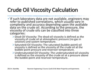 Crude Oil Viscosity Calculation
If such laboratory data are not available, engineers may
refer to published correlations, which usually vary in
complexity and accuracy depending upon the available
data on the crude oil. According to the pressure, the
viscosity of crude oils can be classified into three
categories:
Dead-Oil Viscosity: The dead-oil viscosity is defined as the
viscosity of crude oil at atmospheric pressure (no gas in
solution) and system temperature.
Saturated-Oil Viscosity: The saturated (bubble-point)-oil
viscosity is defined as the viscosity of the crude oil at the
bubble-point pressure and reservoir temperature.
Undersaturated-Oil Viscosity: The undersaturated-oil viscosity
is defined as the viscosity of the crude oil at a pressure above
the bubble-point and reservoir temperature.

2013 H. AlamiNia

Reservoir Engineering 1 Course: (Lec4) Oil & Water Properties and Experiments

6

 