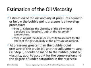 Estimation of the Oil Viscosity
Estimation of the oil viscosity at pressures equal to
or below the bubble point pressure is a two-step
procedure:
Step 1. Calculate the viscosity of the oil without
dissolved gas (dead oil), μob, at the reservoir
temperature.
Step 2. Adjust the dead-oil viscosity to account for the
effect of the gas solubility at the pressure of interest.

At pressures greater than the bubble-point
pressure of the crude oil, another adjustment step,
i.e. Step 3, should be made to the bubble-point oil
viscosity, μob, to account for the compression and
the degree of under-saturation in the reservoir.
2013 H. AlamiNia

Reservoir Engineering 1 Course: (Lec4) Oil & Water Properties and Experiments

7

 