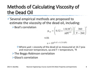 Methods of Calculating Viscosity of
the Dead Oil
Several empirical methods are proposed to
estimate the viscosity of the dead oil, including:
Beal’s correlation

Where μod = viscosity of the dead oil as measured at 14.7 psia
and reservoir temperature, cp and T = temperature, °R

The Beggs-Robinson correlation
Glaso’s correlation
2013 H. AlamiNia

Reservoir Engineering 1 Course: (Lec4) Oil & Water Properties and Experiments

8

 