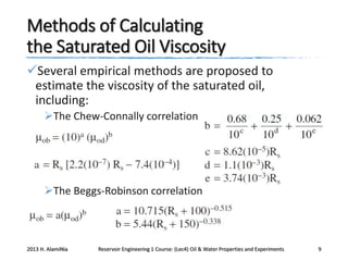Methods of Calculating
the Saturated Oil Viscosity
Several empirical methods are proposed to
estimate the viscosity of the saturated oil,
including:
The Chew-Connally correlation

The Beggs-Robinson correlation

2013 H. AlamiNia

Reservoir Engineering 1 Course: (Lec4) Oil & Water Properties and Experiments

9

 