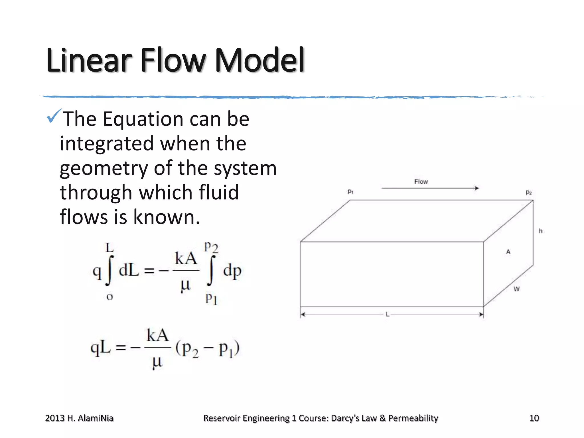 Linear Flow Model
The Equation can be
integrated when the
geometry of the system
through which fluid
flows is known.

2013 H. AlamiNia

Reservoir Engineering 1 Course: Darcy’s Law & Permeability

10

 