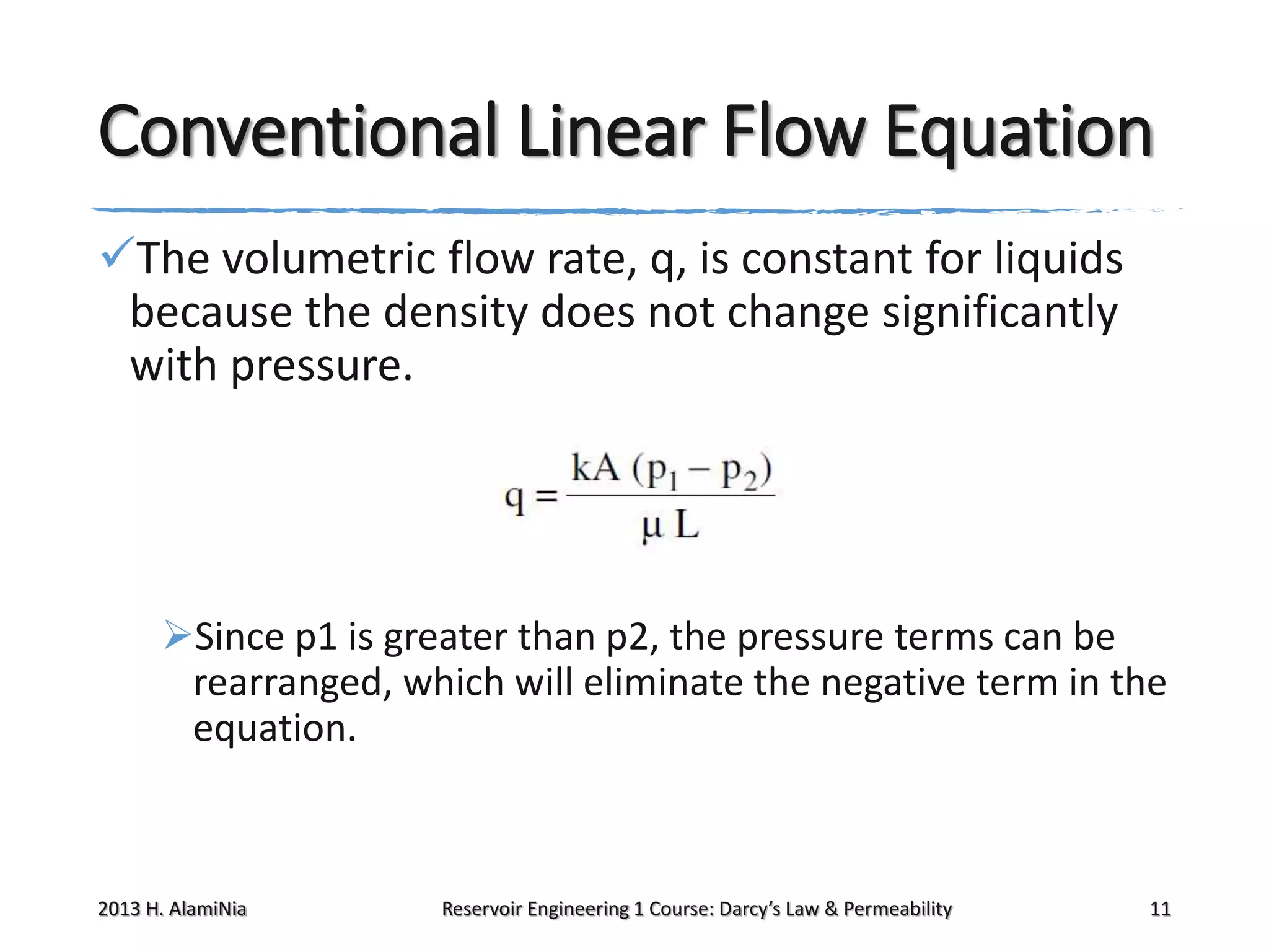 Conventional Linear Flow Equation
The volumetric flow rate, q, is constant for liquids
because the density does not change significantly
with pressure.

Since p1 is greater than p2, the pressure terms can be
rearranged, which will eliminate the negative term in the
equation.

2013 H. AlamiNia

Reservoir Engineering 1 Course: Darcy’s Law & Permeability

11

 