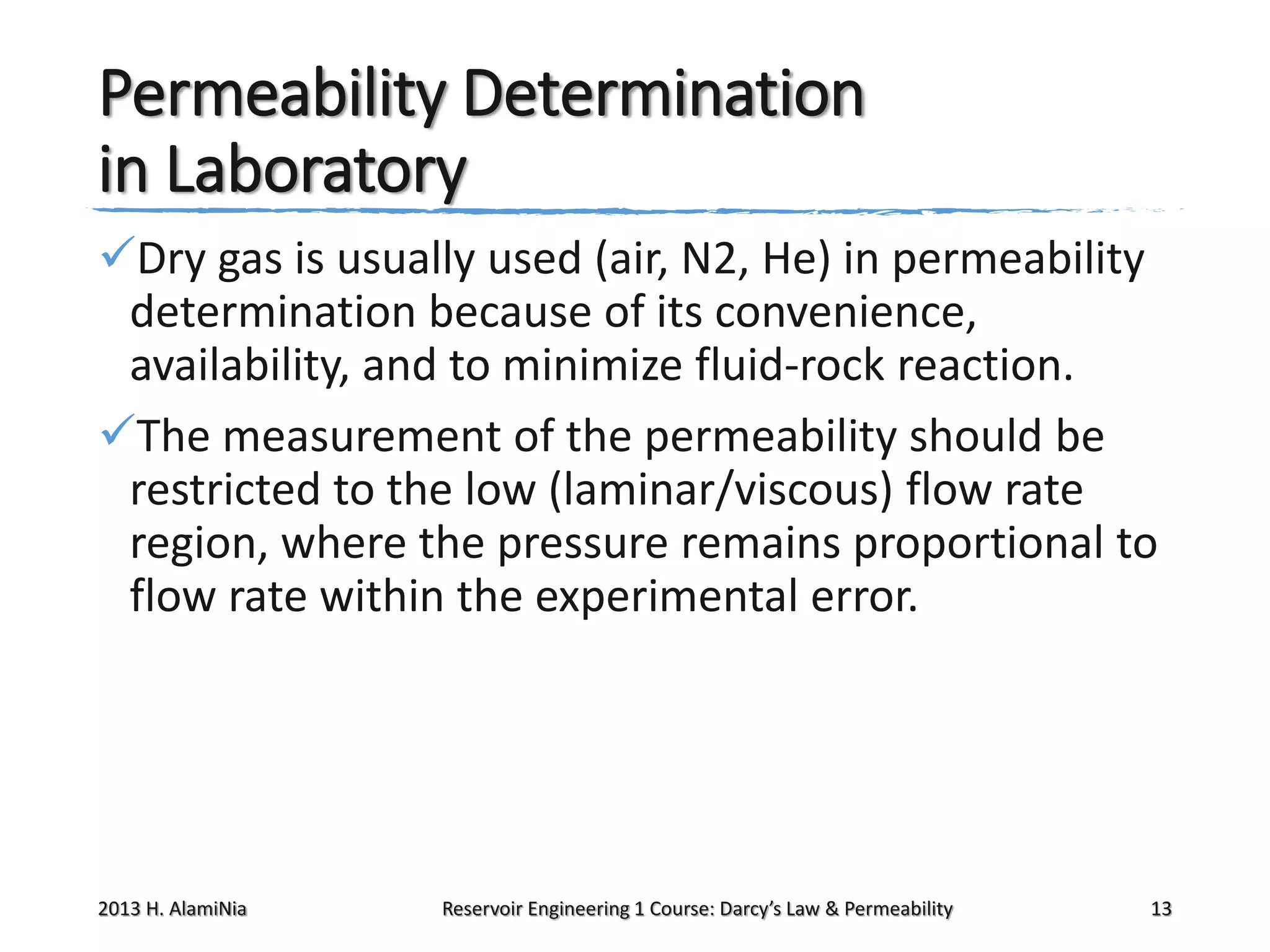 Permeability Determination
in Laboratory
Dry gas is usually used (air, N2, He) in permeability
determination because of its convenience,
availability, and to minimize fluid-rock reaction.
The measurement of the permeability should be
restricted to the low (laminar/viscous) flow rate
region, where the pressure remains proportional to
flow rate within the experimental error.

2013 H. AlamiNia

Reservoir Engineering 1 Course: Darcy’s Law & Permeability

13

 