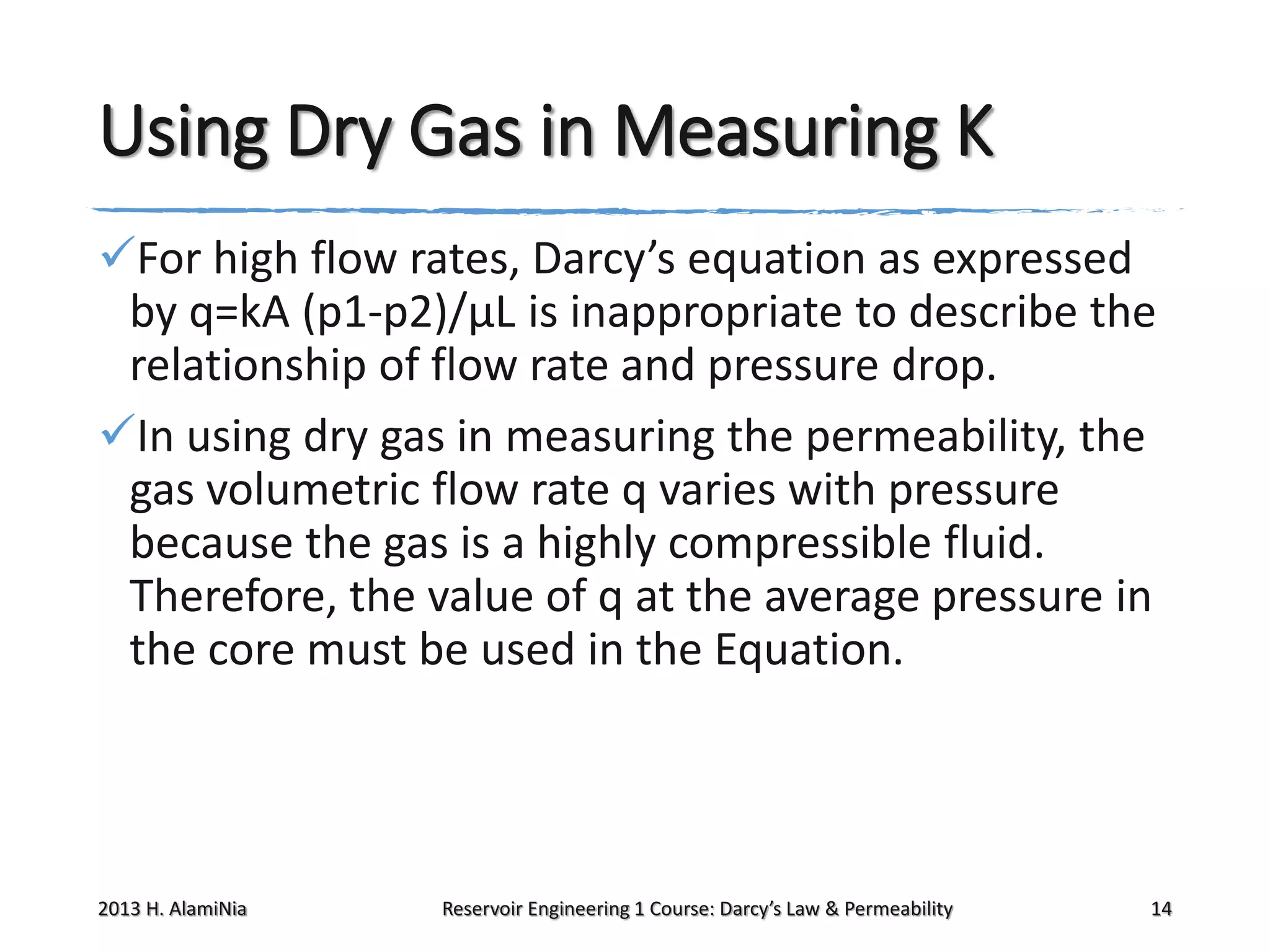 Using Dry Gas in Measuring K
For high flow rates, Darcy’s equation as expressed
by q=kA (p1-p2)/μL is inappropriate to describe the
relationship of flow rate and pressure drop.
In using dry gas in measuring the permeability, the
gas volumetric flow rate q varies with pressure
because the gas is a highly compressible fluid.
Therefore, the value of q at the average pressure in
the core must be used in the Equation.

2013 H. AlamiNia

Reservoir Engineering 1 Course: Darcy’s Law & Permeability

14

 