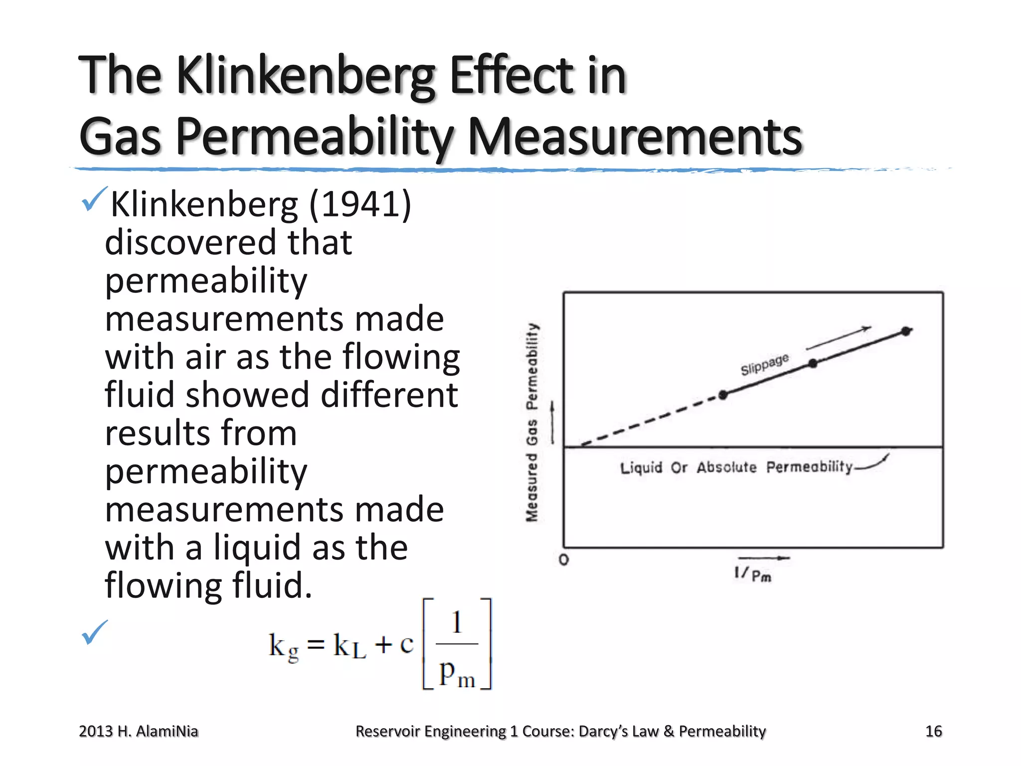 The Klinkenberg Effect in
Gas Permeability Measurements
Klinkenberg (1941)
discovered that
permeability
measurements made
with air as the flowing
fluid showed different
results from
permeability
measurements made
with a liquid as the
flowing fluid.

2013 H. AlamiNia

Reservoir Engineering 1 Course: Darcy’s Law & Permeability

16

 