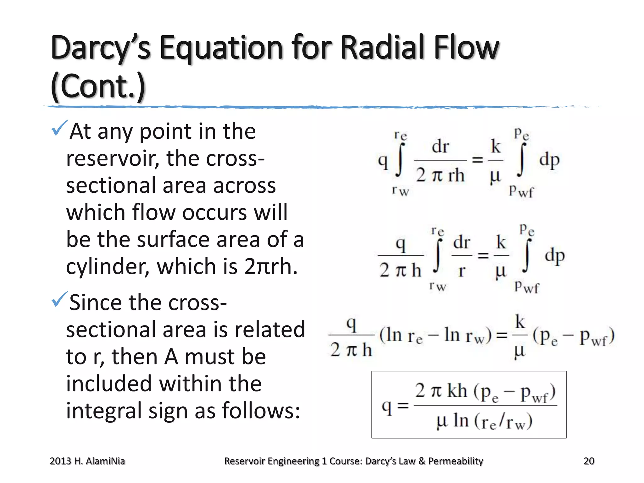 Darcy’s Equation for Radial Flow
(Cont.)
At any point in the
reservoir, the crosssectional area across
which flow occurs will
be the surface area of a
cylinder, which is 2πrh.
Since the crosssectional area is related
to r, then A must be
included within the
integral sign as follows:
2013 H. AlamiNia

Reservoir Engineering 1 Course: Darcy’s Law & Permeability

20

 