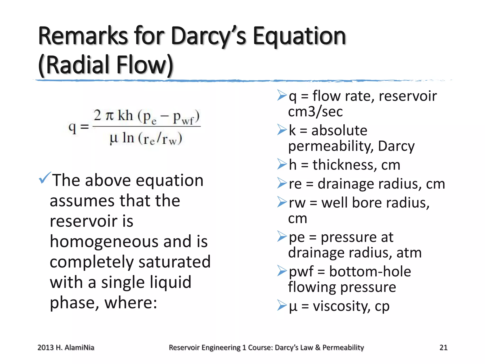 Remarks for Darcy’s Equation
(Radial Flow)

The above equation
assumes that the
reservoir is
homogeneous and is
completely saturated
with a single liquid
phase, where:
2013 H. AlamiNia

q = flow rate, reservoir
cm3/sec
k = absolute
permeability, Darcy
h = thickness, cm
re = drainage radius, cm
rw = well bore radius,
cm
pe = pressure at
drainage radius, atm
pwf = bottom-hole
flowing pressure
μ = viscosity, cp

Reservoir Engineering 1 Course: Darcy’s Law & Permeability

21

 