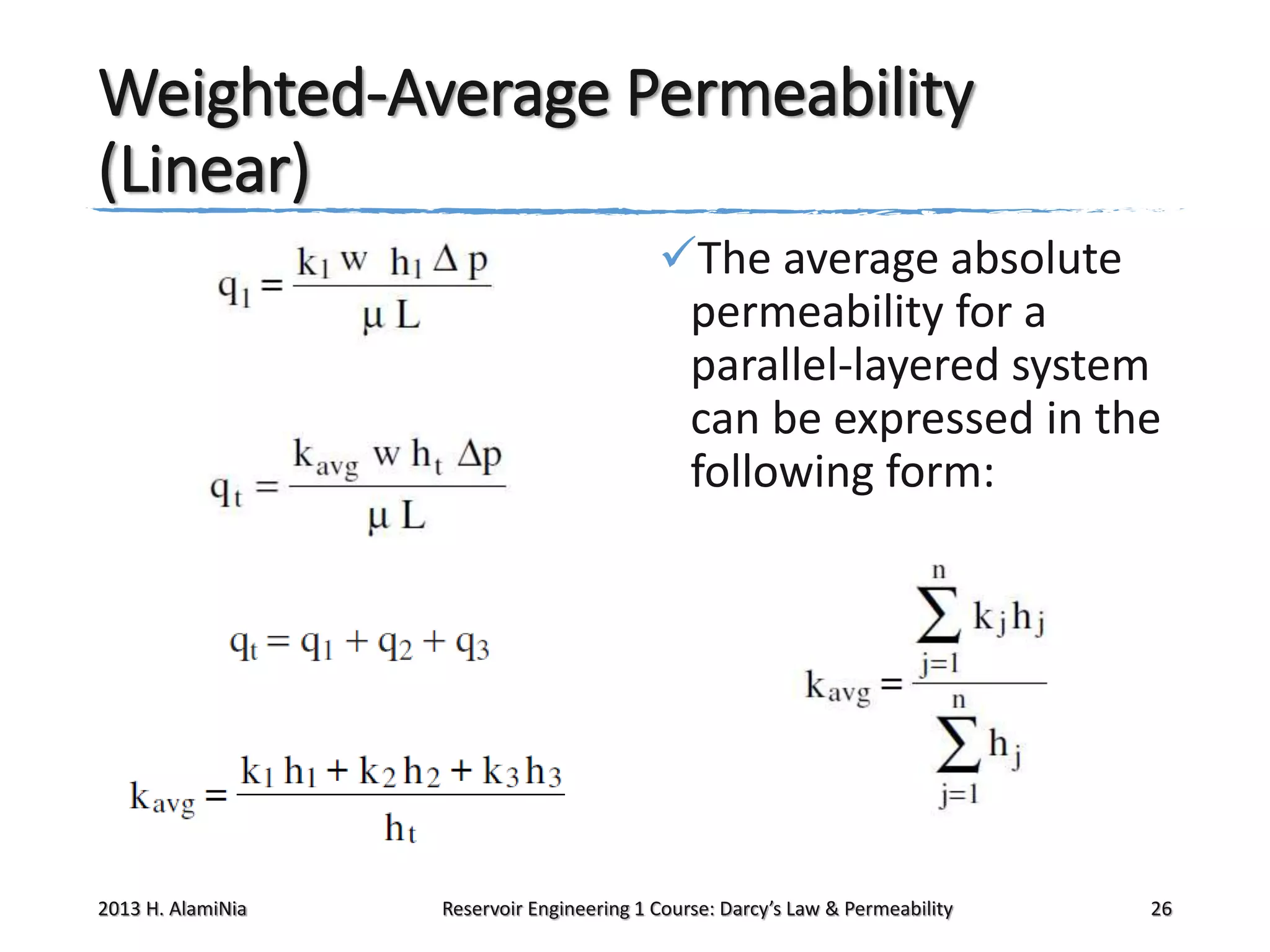 Weighted-Average Permeability
(Linear)
The average absolute
permeability for a
parallel-layered system
can be expressed in the
following form:

2013 H. AlamiNia

Reservoir Engineering 1 Course: Darcy’s Law & Permeability

26

 