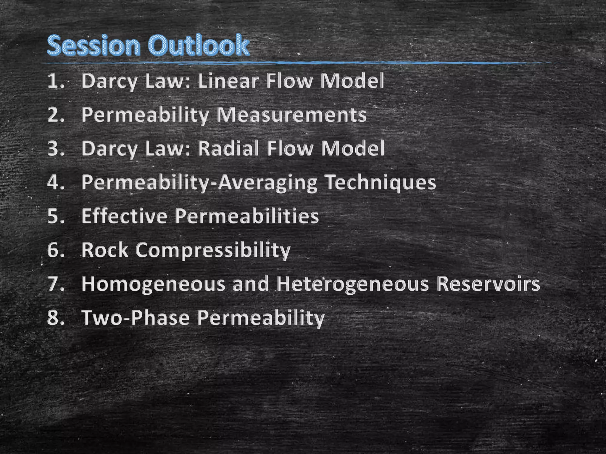 1.
2.
3.
4.
5.
6.
7.
8.

Darcy Law: Linear Flow Model
Permeability Measurements
Darcy Law: Radial Flow Model
Permeability-Averaging Techniques
Effective Permeabilities
Rock Compressibility
Homogeneous and Heterogeneous Reservoirs
Two-Phase Permeability

 
