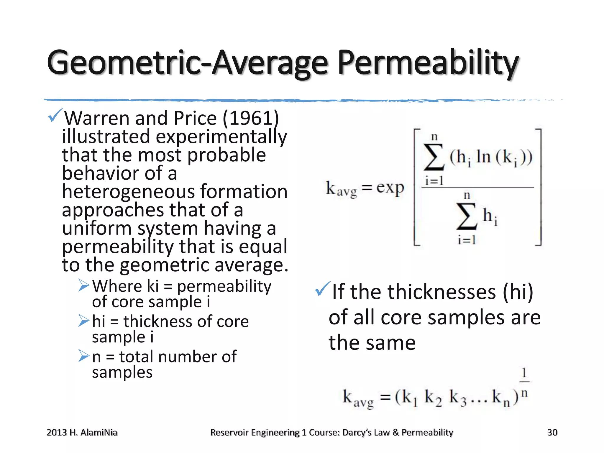 Geometric-Average Permeability
Warren and Price (1961)
illustrated experimentally
that the most probable
behavior of a
heterogeneous formation
approaches that of a
uniform system having a
permeability that is equal
to the geometric average.
Where ki = permeability
of core sample i
hi = thickness of core
sample i
n = total number of
samples

2013 H. AlamiNia

If the thicknesses (hi)
of all core samples are
the same

Reservoir Engineering 1 Course: Darcy’s Law & Permeability

30

 