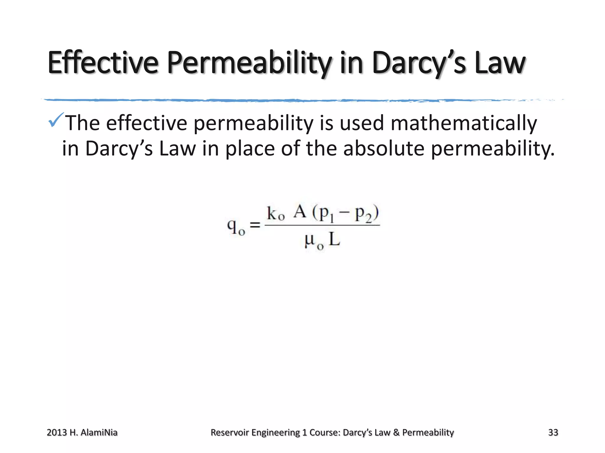 Effective Permeability in Darcy’s Law
The effective permeability is used mathematically
in Darcy’s Law in place of the absolute permeability.

2013 H. AlamiNia

Reservoir Engineering 1 Course: Darcy’s Law & Permeability

33

 