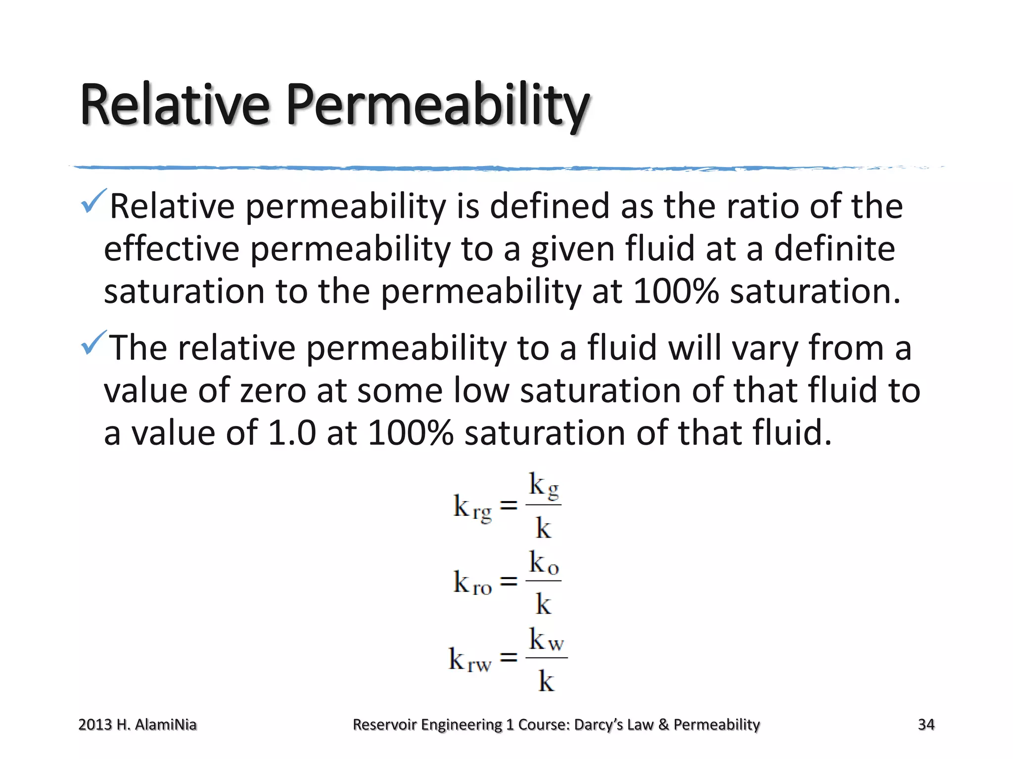 Relative Permeability
Relative permeability is defined as the ratio of the
effective permeability to a given fluid at a definite
saturation to the permeability at 100% saturation.
The relative permeability to a fluid will vary from a
value of zero at some low saturation of that fluid to
a value of 1.0 at 100% saturation of that fluid.

2013 H. AlamiNia

Reservoir Engineering 1 Course: Darcy’s Law & Permeability

34

 