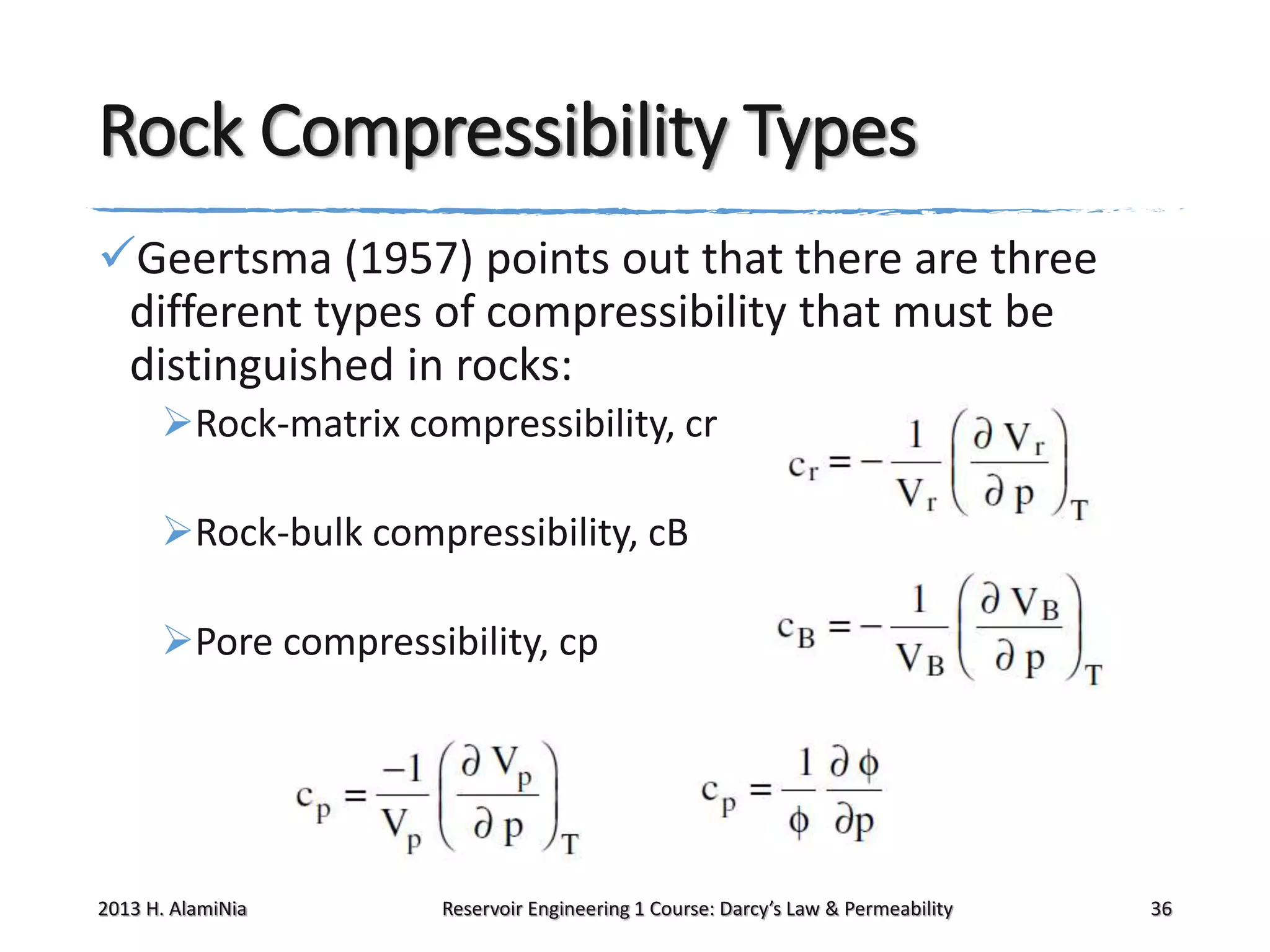 Rock Compressibility Types
Geertsma (1957) points out that there are three
different types of compressibility that must be
distinguished in rocks:
Rock-matrix compressibility, cr

Rock-bulk compressibility, cB
Pore compressibility, cp

2013 H. AlamiNia

Reservoir Engineering 1 Course: Darcy’s Law & Permeability

36

 