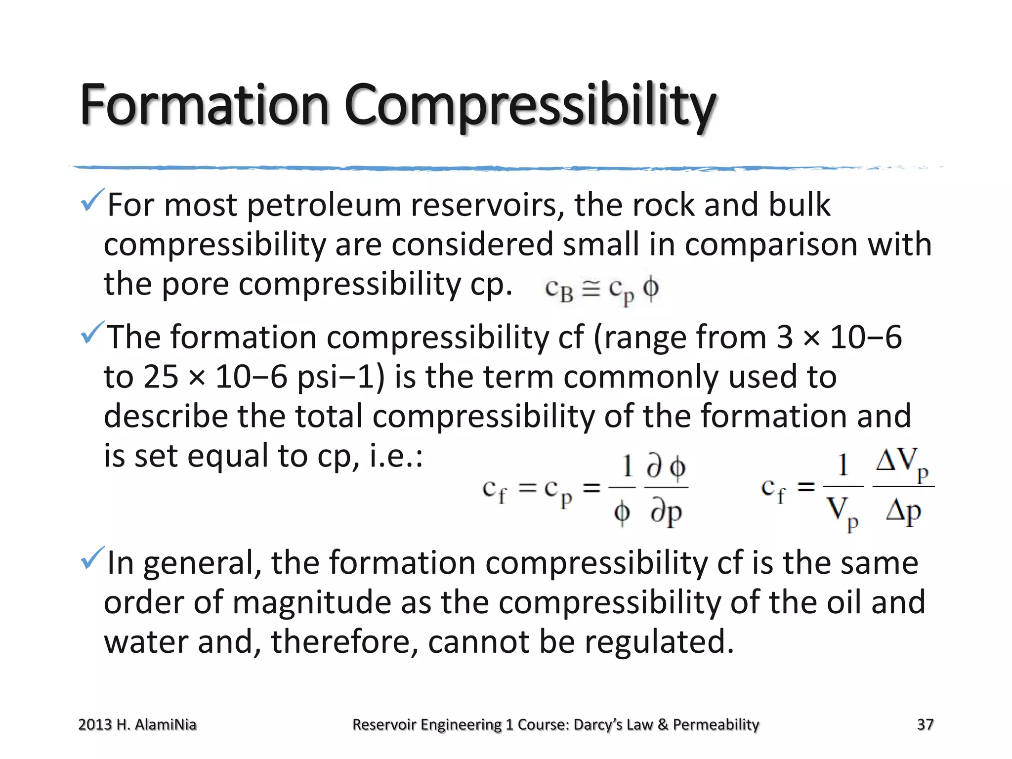 Formation Compressibility
For most petroleum reservoirs, the rock and bulk
compressibility are considered small in comparison with
the pore compressibility cp.
The formation compressibility cf (range from 3 × 10−6
to 25 × 10−6 psi−1) is the term commonly used to
describe the total compressibility of the formation and
is set equal to cp, i.e.:

In general, the formation compressibility cf is the same
order of magnitude as the compressibility of the oil and
water and, therefore, cannot be regulated.
2013 H. AlamiNia

Reservoir Engineering 1 Course: Darcy’s Law & Permeability

37

 