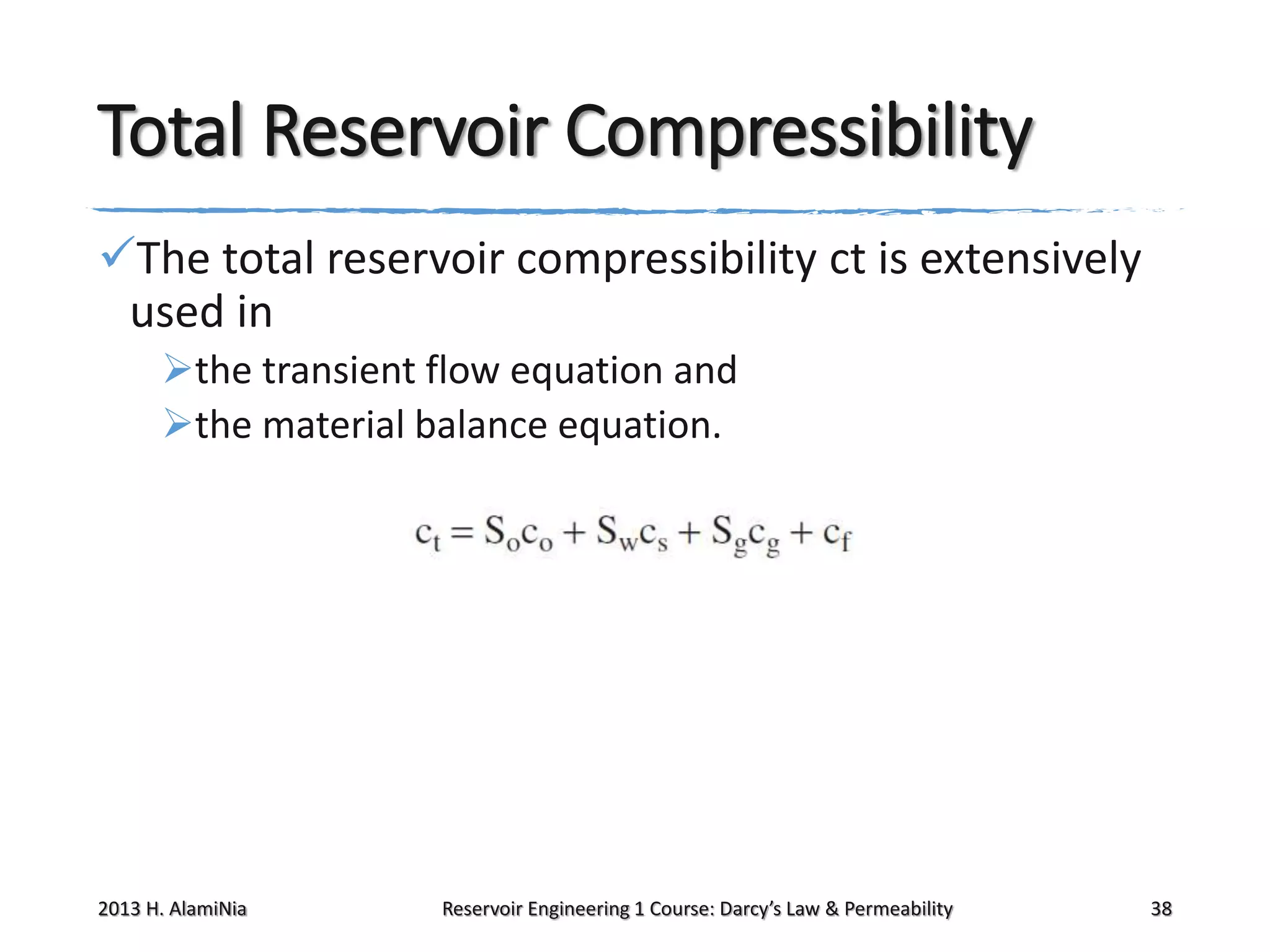 Total Reservoir Compressibility
The total reservoir compressibility ct is extensively
used in
the transient flow equation and
the material balance equation.

2013 H. AlamiNia

Reservoir Engineering 1 Course: Darcy’s Law & Permeability

38

 