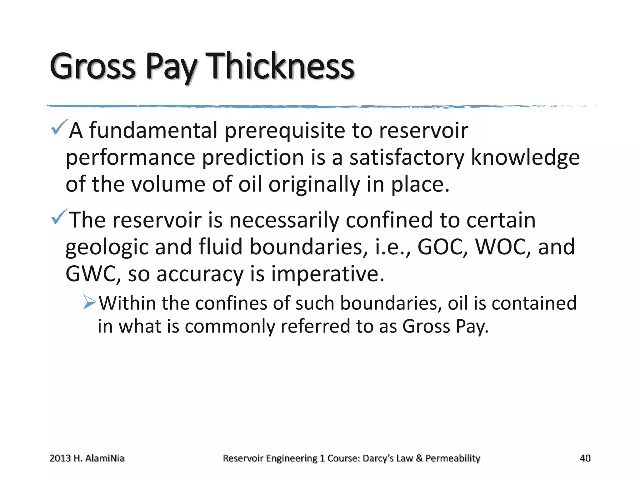 Gross Pay Thickness
A fundamental prerequisite to reservoir
performance prediction is a satisfactory knowledge
of the volume of oil originally in place.
The reservoir is necessarily confined to certain
geologic and fluid boundaries, i.e., GOC, WOC, and
GWC, so accuracy is imperative.
Within the confines of such boundaries, oil is contained
in what is commonly referred to as Gross Pay.

2013 H. AlamiNia

Reservoir Engineering 1 Course: Darcy’s Law & Permeability

40

 