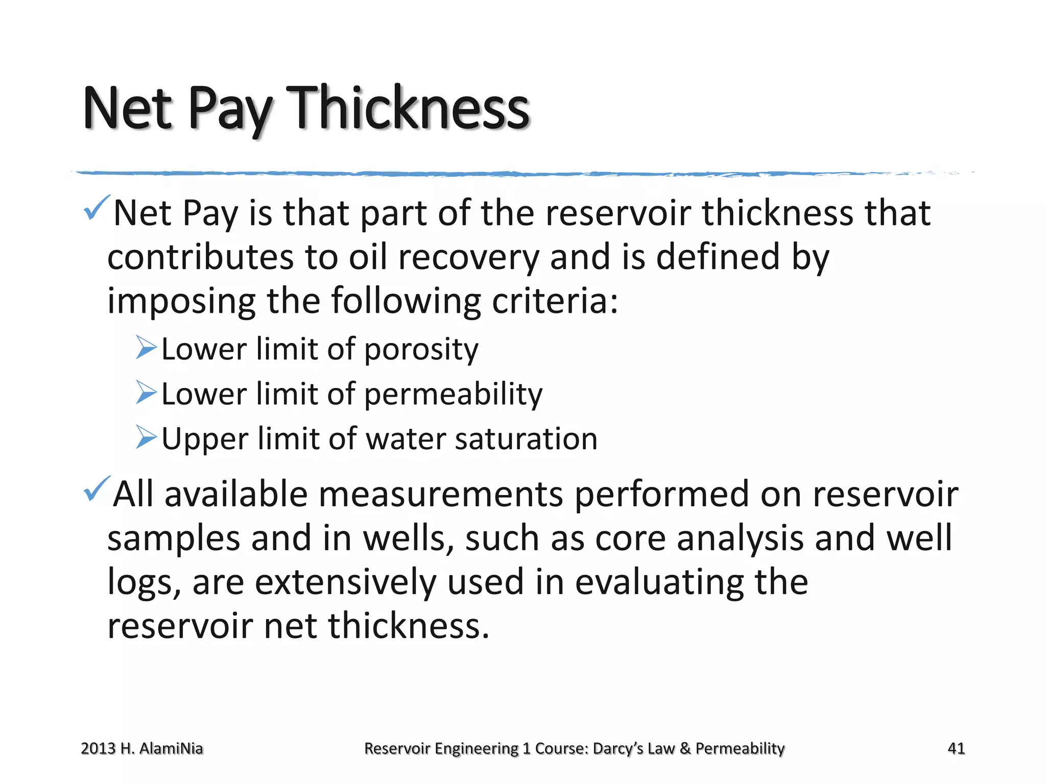 Net Pay Thickness
Net Pay is that part of the reservoir thickness that
contributes to oil recovery and is defined by
imposing the following criteria:
Lower limit of porosity
Lower limit of permeability
Upper limit of water saturation

All available measurements performed on reservoir
samples and in wells, such as core analysis and well
logs, are extensively used in evaluating the
reservoir net thickness.
2013 H. AlamiNia

Reservoir Engineering 1 Course: Darcy’s Law & Permeability

41

 
