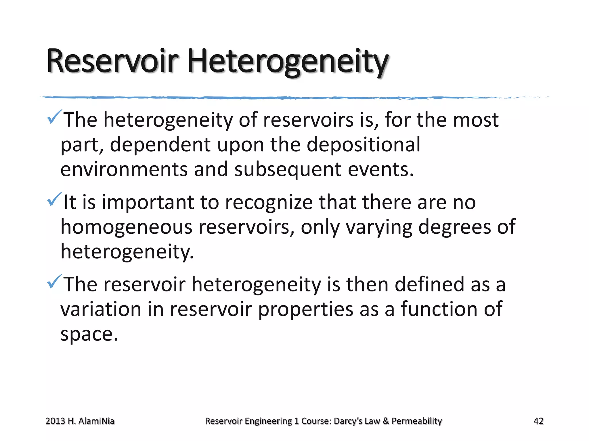 Reservoir Heterogeneity
The heterogeneity of reservoirs is, for the most
part, dependent upon the depositional
environments and subsequent events.
It is important to recognize that there are no
homogeneous reservoirs, only varying degrees of
heterogeneity.
The reservoir heterogeneity is then defined as a
variation in reservoir properties as a function of
space.

2013 H. AlamiNia

Reservoir Engineering 1 Course: Darcy’s Law & Permeability

42

 