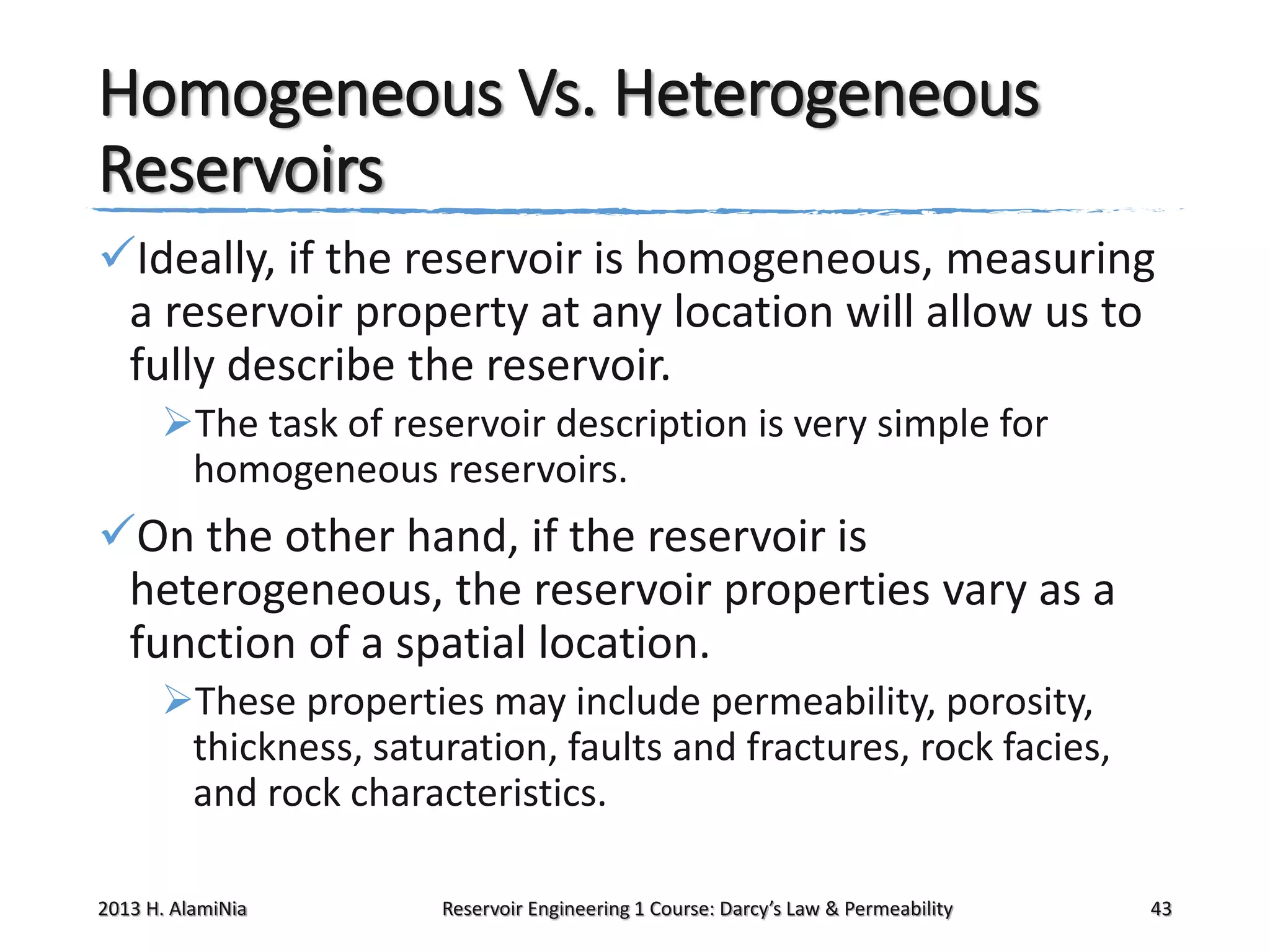 Homogeneous Vs. Heterogeneous
Reservoirs
Ideally, if the reservoir is homogeneous, measuring
a reservoir property at any location will allow us to
fully describe the reservoir.
The task of reservoir description is very simple for
homogeneous reservoirs.

On the other hand, if the reservoir is
heterogeneous, the reservoir properties vary as a
function of a spatial location.
These properties may include permeability, porosity,
thickness, saturation, faults and fractures, rock facies,
and rock characteristics.
2013 H. AlamiNia

Reservoir Engineering 1 Course: Darcy’s Law & Permeability

43

 
