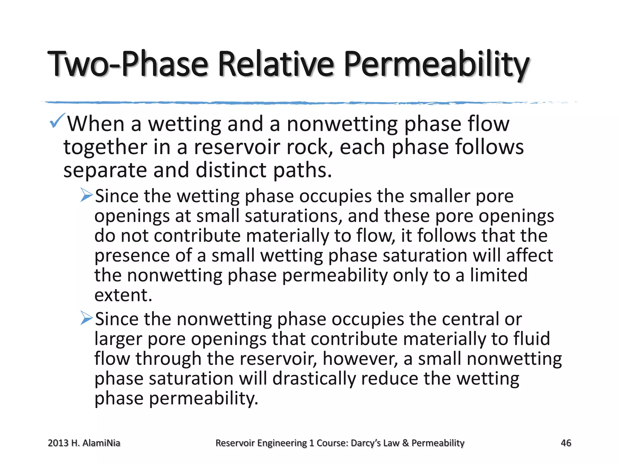 Two-Phase Relative Permeability
When a wetting and a nonwetting phase flow
together in a reservoir rock, each phase follows
separate and distinct paths.
Since the wetting phase occupies the smaller pore
openings at small saturations, and these pore openings
do not contribute materially to flow, it follows that the
presence of a small wetting phase saturation will affect
the nonwetting phase permeability only to a limited
extent.
Since the nonwetting phase occupies the central or
larger pore openings that contribute materially to fluid
flow through the reservoir, however, a small nonwetting
phase saturation will drastically reduce the wetting
phase permeability.
2013 H. AlamiNia

Reservoir Engineering 1 Course: Darcy’s Law & Permeability

46

 