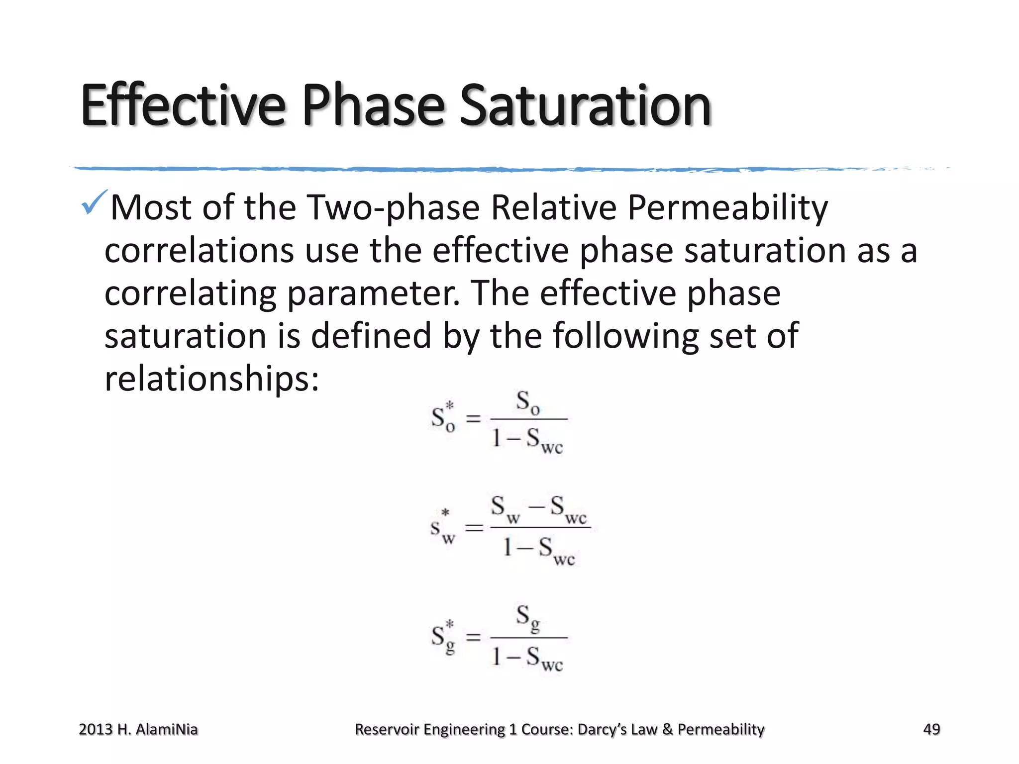 Effective Phase Saturation
Most of the Two-phase Relative Permeability
correlations use the effective phase saturation as a
correlating parameter. The effective phase
saturation is defined by the following set of
relationships:

2013 H. AlamiNia

Reservoir Engineering 1 Course: Darcy’s Law & Permeability

49

 