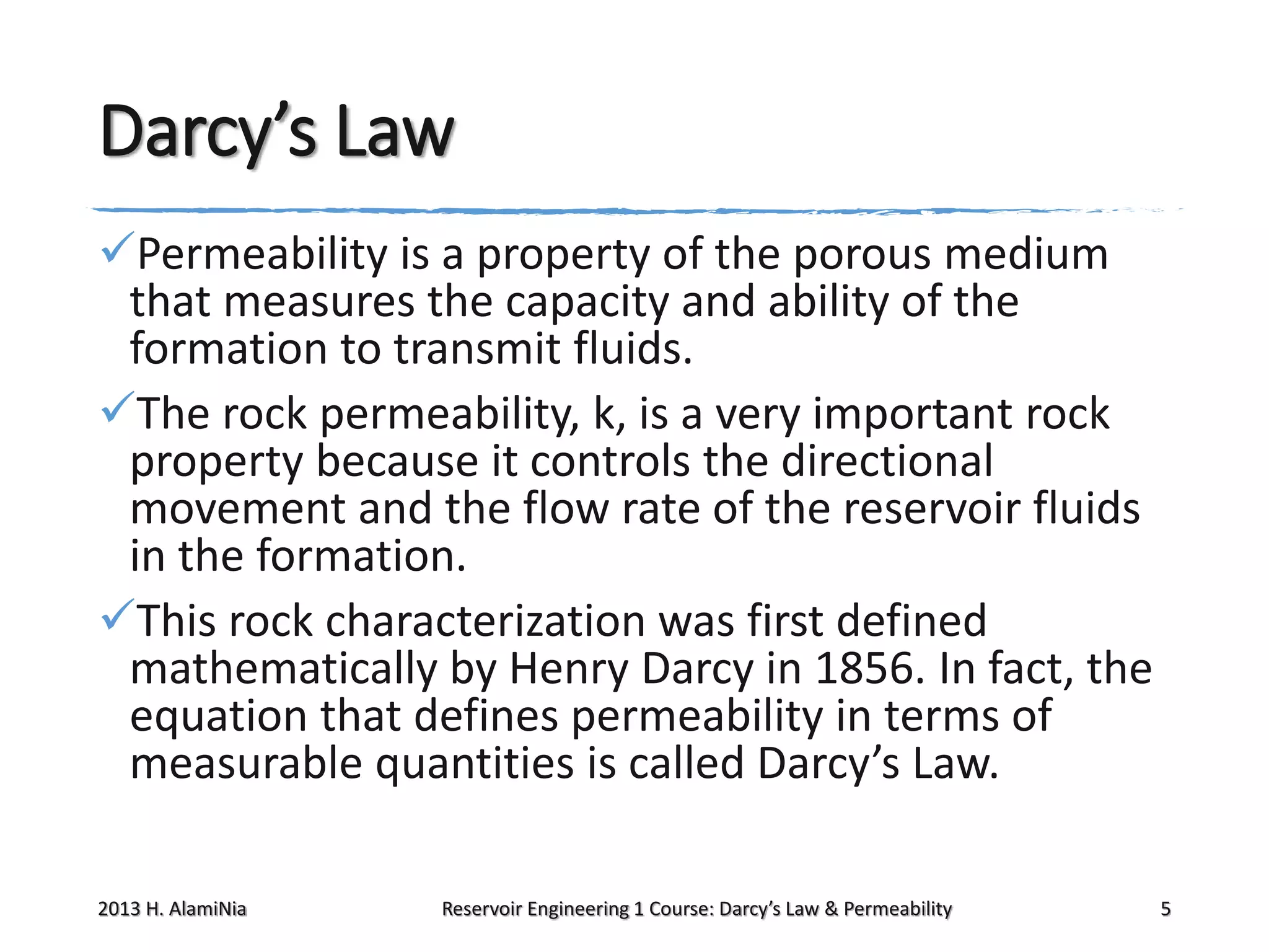 Darcy’s Law
Permeability is a property of the porous medium
that measures the capacity and ability of the
formation to transmit fluids.
The rock permeability, k, is a very important rock
property because it controls the directional
movement and the flow rate of the reservoir fluids
in the formation.
This rock characterization was first defined
mathematically by Henry Darcy in 1856. In fact, the
equation that defines permeability in terms of
measurable quantities is called Darcy’s Law.
2013 H. AlamiNia

Reservoir Engineering 1 Course: Darcy’s Law & Permeability

5

 