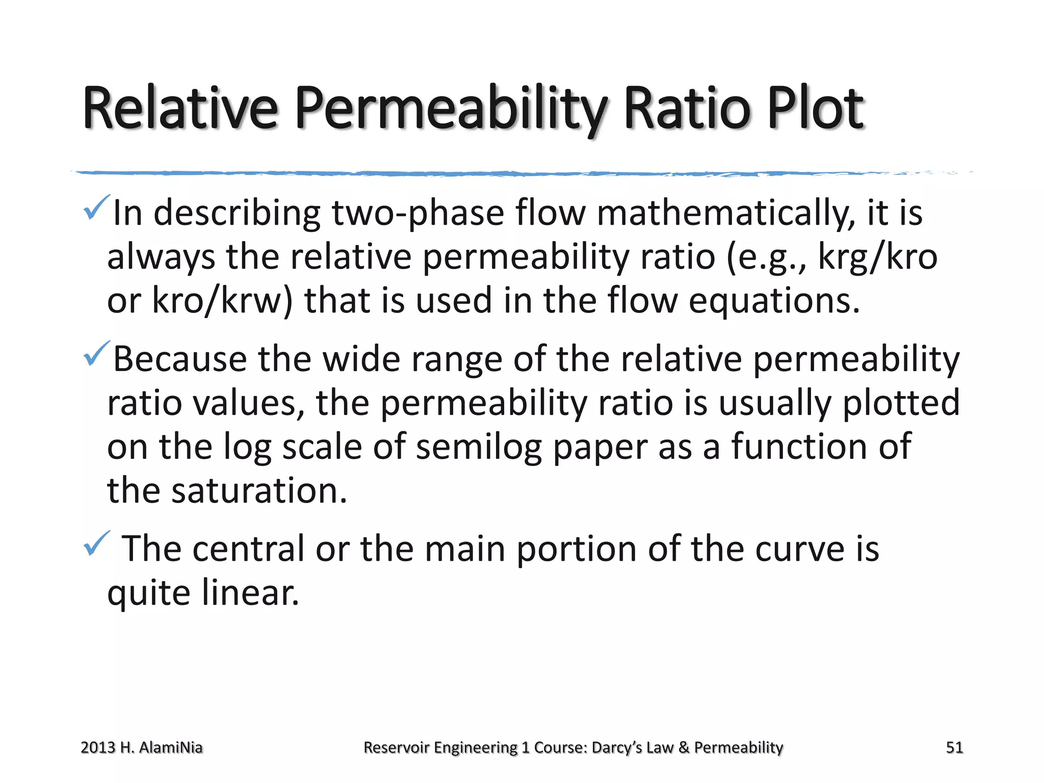 Relative Permeability Ratio Plot
In describing two-phase flow mathematically, it is
always the relative permeability ratio (e.g., krg/kro
or kro/krw) that is used in the flow equations.
Because the wide range of the relative permeability
ratio values, the permeability ratio is usually plotted
on the log scale of semilog paper as a function of
the saturation.
 The central or the main portion of the curve is
quite linear.

2013 H. AlamiNia

Reservoir Engineering 1 Course: Darcy’s Law & Permeability

51

 