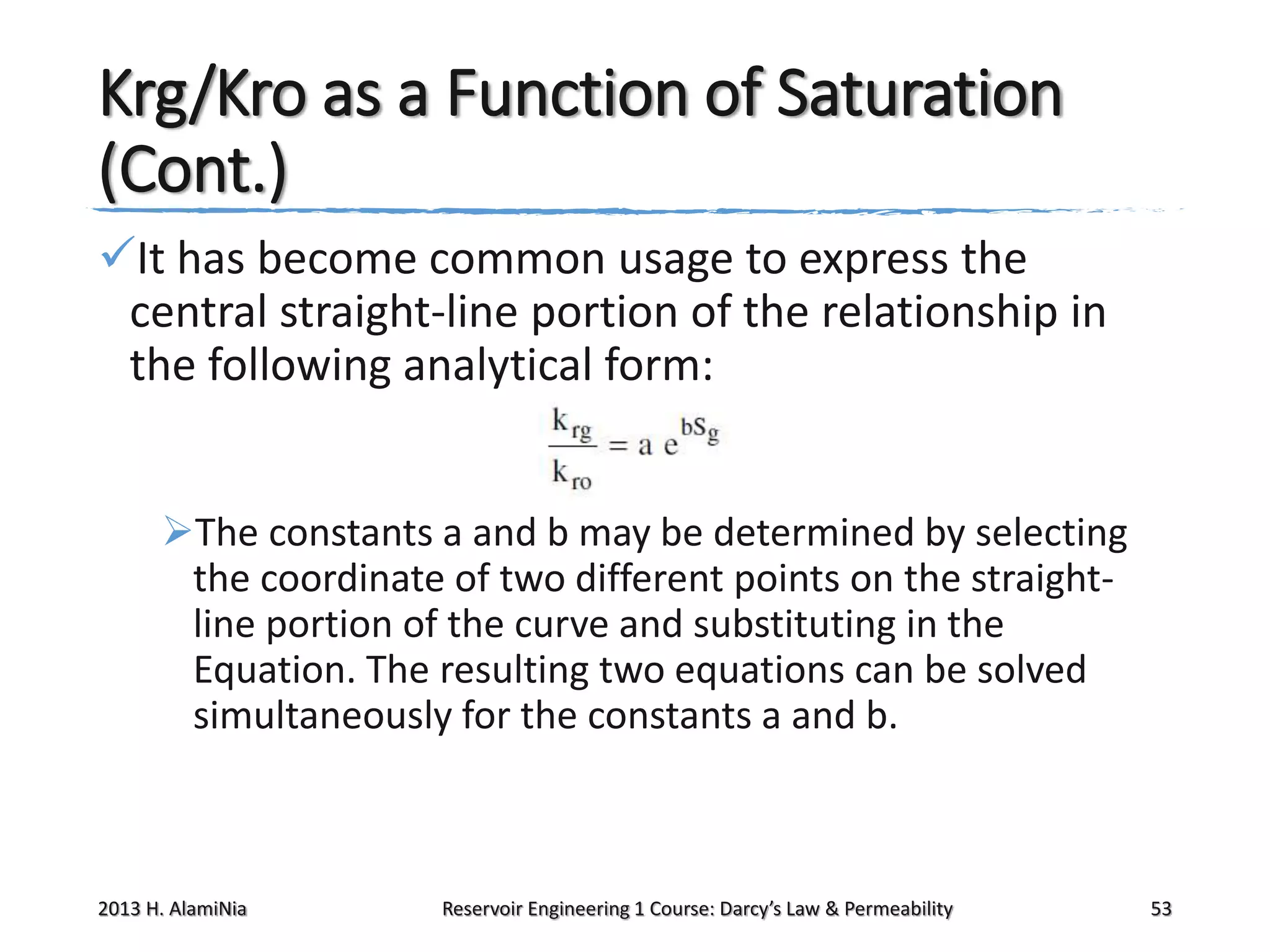 Krg/Kro as a Function of Saturation
(Cont.)
It has become common usage to express the
central straight-line portion of the relationship in
the following analytical form:
The constants a and b may be determined by selecting
the coordinate of two different points on the straightline portion of the curve and substituting in the
Equation. The resulting two equations can be solved
simultaneously for the constants a and b.

2013 H. AlamiNia

Reservoir Engineering 1 Course: Darcy’s Law & Permeability

53

 