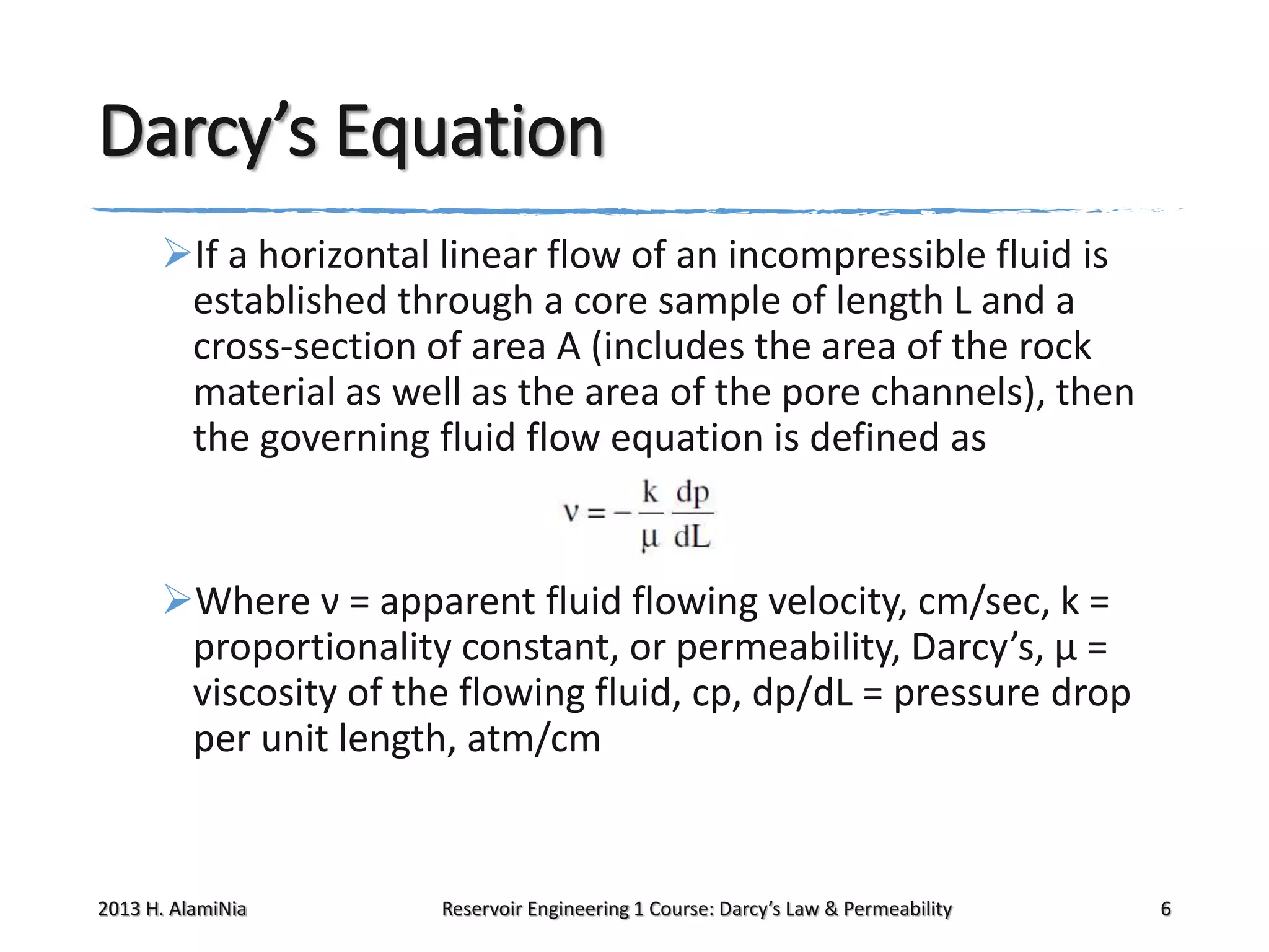 Darcy’s Equation
If a horizontal linear flow of an incompressible fluid is
established through a core sample of length L and a
cross-section of area A (includes the area of the rock
material as well as the area of the pore channels), then
the governing fluid flow equation is defined as

Where ν = apparent fluid flowing velocity, cm/sec, k =
proportionality constant, or permeability, Darcy’s, μ =
viscosity of the flowing fluid, cp, dp/dL = pressure drop
per unit length, atm/cm

2013 H. AlamiNia

Reservoir Engineering 1 Course: Darcy’s Law & Permeability

6

 
