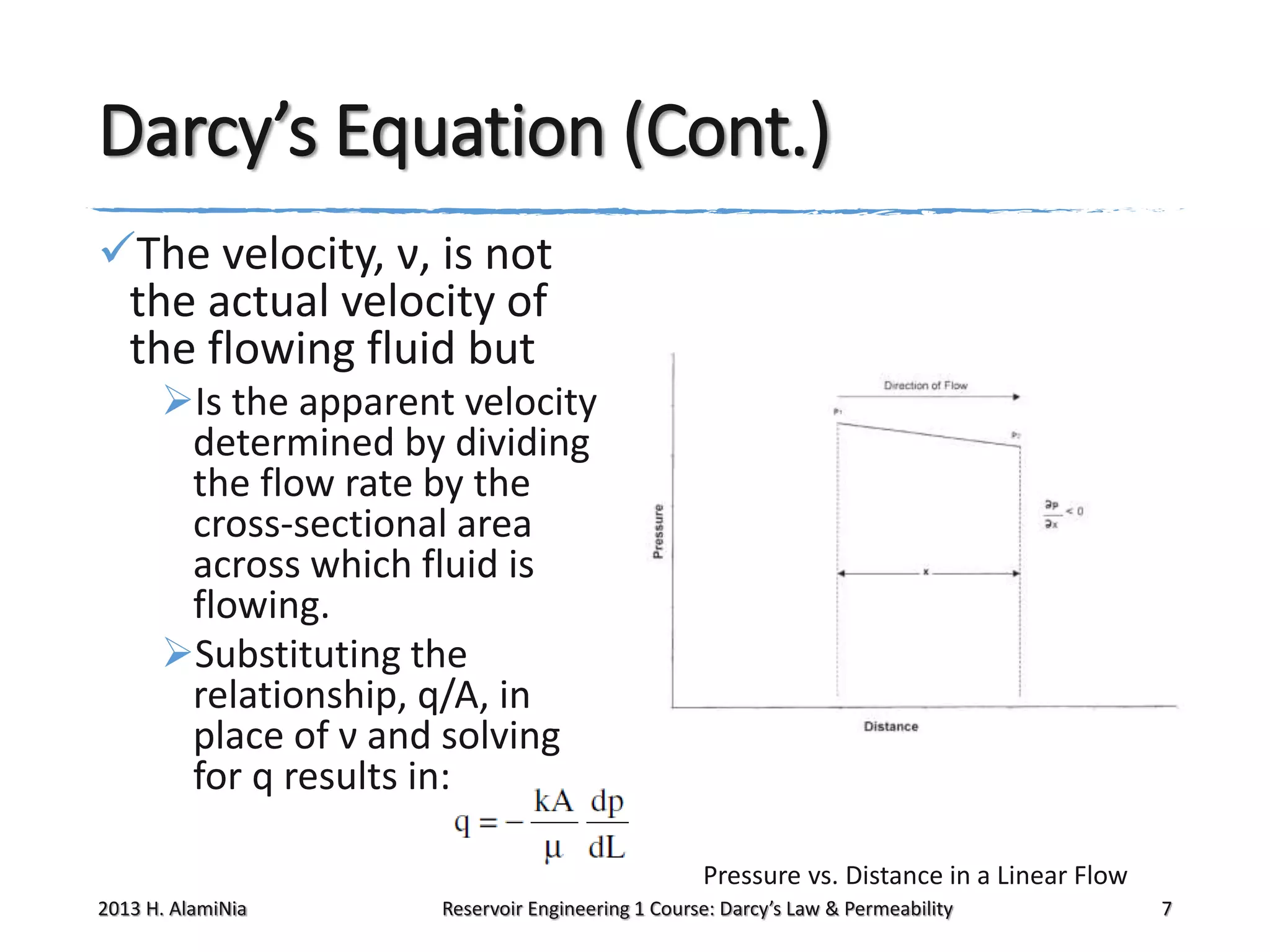 Darcy’s Equation (Cont.)
The velocity, ν, is not
the actual velocity of
the flowing fluid but
Is the apparent velocity
determined by dividing
the flow rate by the
cross-sectional area
across which fluid is
flowing.
Substituting the
relationship, q/A, in
place of ν and solving
for q results in:
Pressure vs. Distance in a Linear Flow
2013 H. AlamiNia

Reservoir Engineering 1 Course: Darcy’s Law & Permeability

7

 