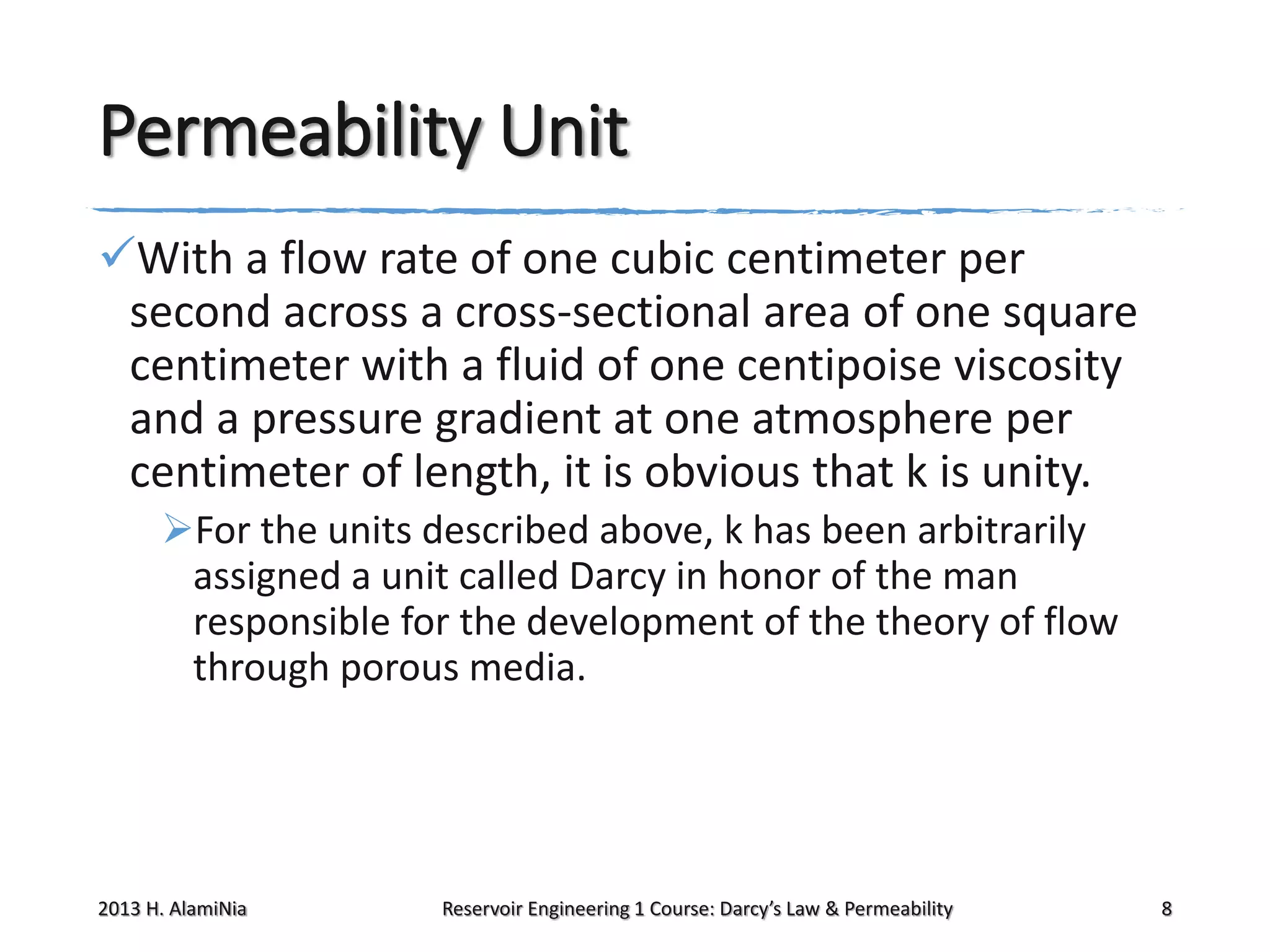 Permeability Unit
With a flow rate of one cubic centimeter per
second across a cross-sectional area of one square
centimeter with a fluid of one centipoise viscosity
and a pressure gradient at one atmosphere per
centimeter of length, it is obvious that k is unity.
For the units described above, k has been arbitrarily
assigned a unit called Darcy in honor of the man
responsible for the development of the theory of flow
through porous media.

2013 H. AlamiNia

Reservoir Engineering 1 Course: Darcy’s Law & Permeability

8

 