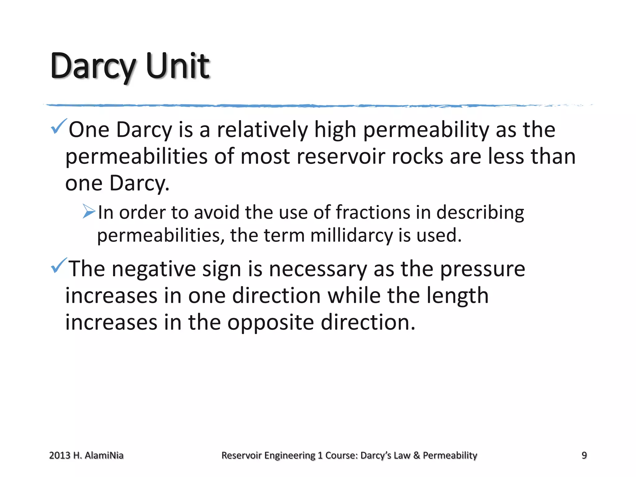 Darcy Unit
One Darcy is a relatively high permeability as the
permeabilities of most reservoir rocks are less than
one Darcy.
In order to avoid the use of fractions in describing
permeabilities, the term millidarcy is used.

The negative sign is necessary as the pressure
increases in one direction while the length
increases in the opposite direction.

2013 H. AlamiNia

Reservoir Engineering 1 Course: Darcy’s Law & Permeability

9

 