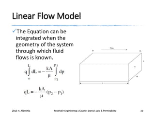 Linear Flow Model
The Equation can be
integrated when the
geometry of the system
through which fluid
flows is known.

2013 H. AlamiNia

Reservoir Engineering 1 Course: Darcy’s Law & Permeability

10

 