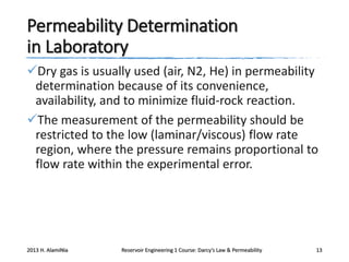 Permeability Determination
in Laboratory
Dry gas is usually used (air, N2, He) in permeability
determination because of its convenience,
availability, and to minimize fluid-rock reaction.
The measurement of the permeability should be
restricted to the low (laminar/viscous) flow rate
region, where the pressure remains proportional to
flow rate within the experimental error.

2013 H. AlamiNia

Reservoir Engineering 1 Course: Darcy’s Law & Permeability

13

 