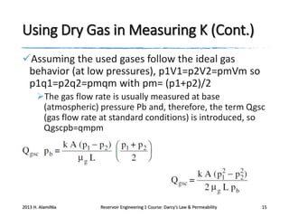 Using Dry Gas in Measuring K (Cont.)
Assuming the used gases follow the ideal gas
behavior (at low pressures), p1V1=p2V2=pmVm so
p1q1=p2q2=pmqm with pm= (p1+p2)/2
The gas flow rate is usually measured at base
(atmospheric) pressure Pb and, therefore, the term Qgsc
(gas flow rate at standard conditions) is introduced, so
Qgscpb=qmpm

2013 H. AlamiNia

Reservoir Engineering 1 Course: Darcy’s Law & Permeability

15

 