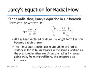 Darcy’s Equation for Radial Flow
For a radial flow, Darcy’s equation in a differential
form can be written as:

dL has been replaced by dr, as the length term has now
become a radius term.
The minus sign is no longer required for the radial
system as the radius increases in the same direction as
the pressure. In other words, as the radius increases
going away from the well bore, the pressure also
increases.
2013 H. AlamiNia

Reservoir Engineering 1 Course: Darcy’s Law & Permeability

19

 