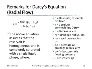 Remarks for Darcy’s Equation
(Radial Flow)

The above equation
assumes that the
reservoir is
homogeneous and is
completely saturated
with a single liquid
phase, where:
2013 H. AlamiNia

q = flow rate, reservoir
cm3/sec
k = absolute
permeability, Darcy
h = thickness, cm
re = drainage radius, cm
rw = well bore radius,
cm
pe = pressure at
drainage radius, atm
pwf = bottom-hole
flowing pressure
μ = viscosity, cp

Reservoir Engineering 1 Course: Darcy’s Law & Permeability

21

 