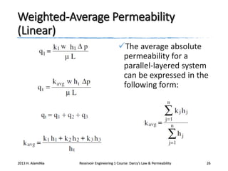 Weighted-Average Permeability
(Linear)
The average absolute
permeability for a
parallel-layered system
can be expressed in the
following form:

2013 H. AlamiNia

Reservoir Engineering 1 Course: Darcy’s Law & Permeability

26

 