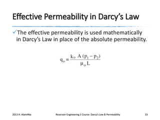 Effective Permeability in Darcy’s Law
The effective permeability is used mathematically
in Darcy’s Law in place of the absolute permeability.

2013 H. AlamiNia

Reservoir Engineering 1 Course: Darcy’s Law & Permeability

33

 