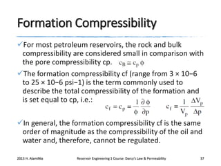 Formation Compressibility
For most petroleum reservoirs, the rock and bulk
compressibility are considered small in comparison with
the pore compressibility cp.
The formation compressibility cf (range from 3 × 10−6
to 25 × 10−6 psi−1) is the term commonly used to
describe the total compressibility of the formation and
is set equal to cp, i.e.:

In general, the formation compressibility cf is the same
order of magnitude as the compressibility of the oil and
water and, therefore, cannot be regulated.
2013 H. AlamiNia

Reservoir Engineering 1 Course: Darcy’s Law & Permeability

37

 