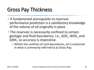 Gross Pay Thickness
A fundamental prerequisite to reservoir
performance prediction is a satisfactory knowledge
of the volume of oil originally in place.
The reservoir is necessarily confined to certain
geologic and fluid boundaries, i.e., GOC, WOC, and
GWC, so accuracy is imperative.
Within the confines of such boundaries, oil is contained
in what is commonly referred to as Gross Pay.

2013 H. AlamiNia

Reservoir Engineering 1 Course: Darcy’s Law & Permeability

40

 